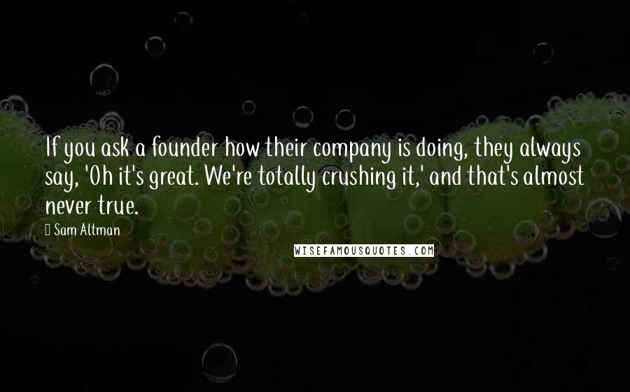 Sam Altman Quotes: If you ask a founder how their company is doing, they always say, 'Oh it's great. We're totally crushing it,' and that's almost never true.