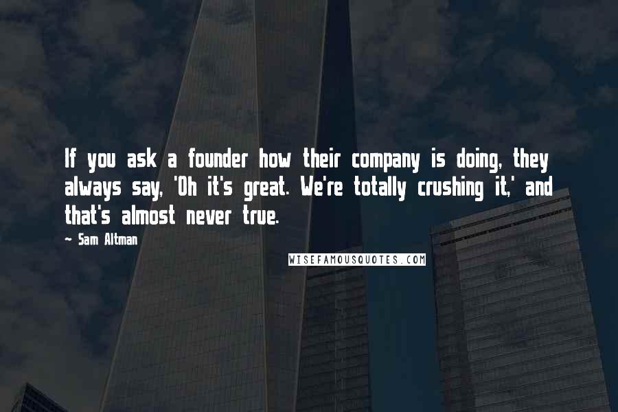 Sam Altman Quotes: If you ask a founder how their company is doing, they always say, 'Oh it's great. We're totally crushing it,' and that's almost never true.