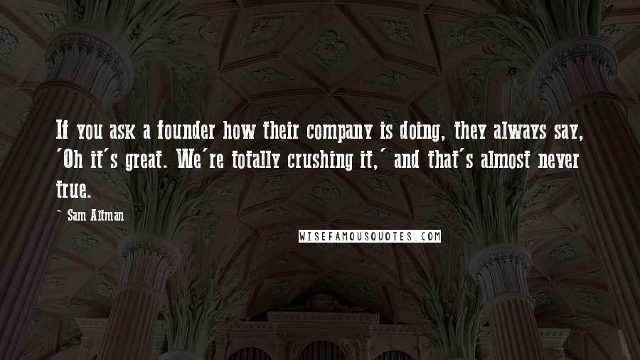 Sam Altman Quotes: If you ask a founder how their company is doing, they always say, 'Oh it's great. We're totally crushing it,' and that's almost never true.