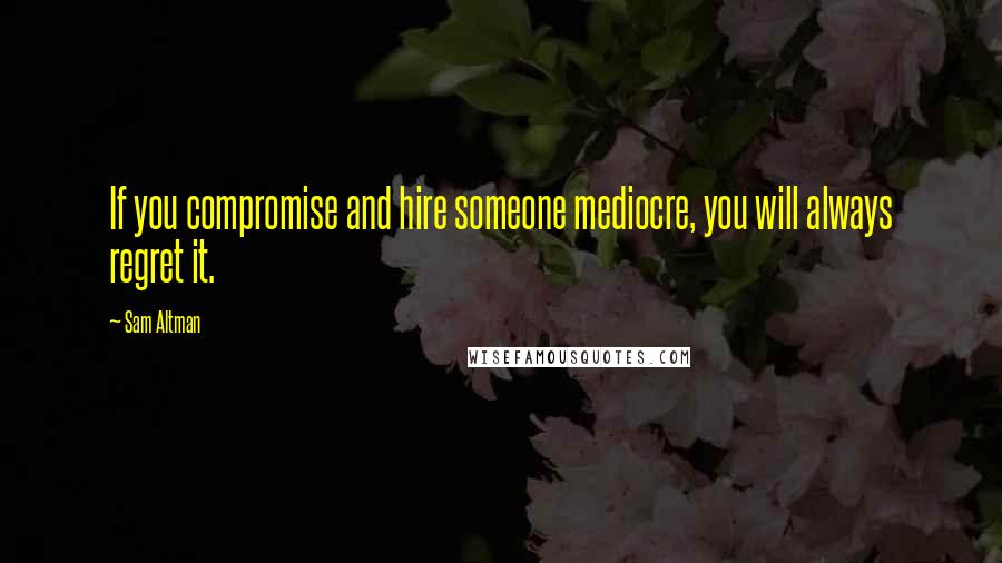 Sam Altman Quotes: If you compromise and hire someone mediocre, you will always regret it.