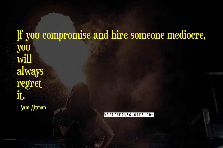 Sam Altman Quotes: If you compromise and hire someone mediocre, you will always regret it.