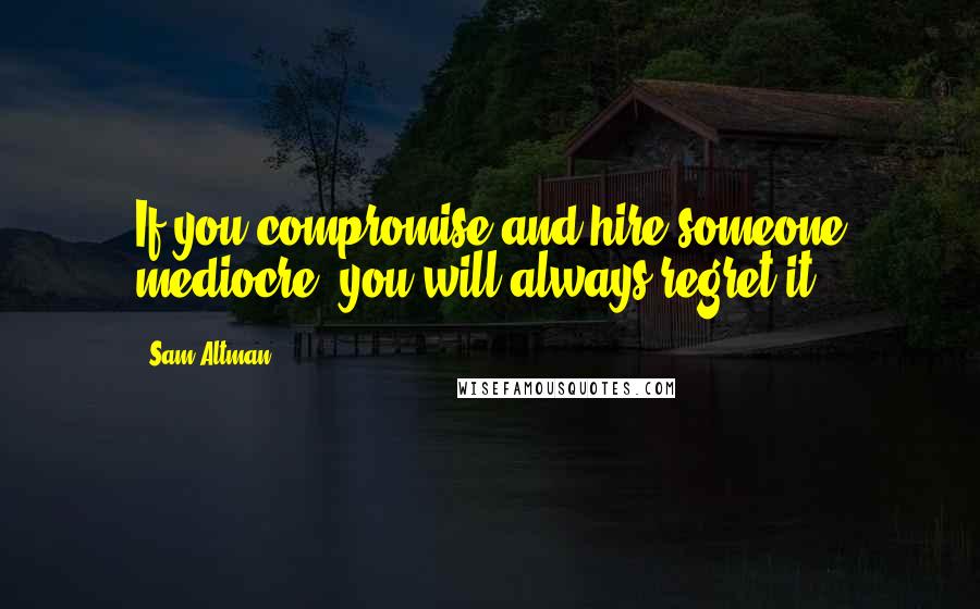 Sam Altman Quotes: If you compromise and hire someone mediocre, you will always regret it.