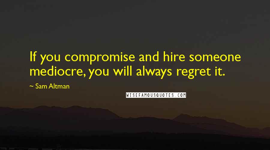 Sam Altman Quotes: If you compromise and hire someone mediocre, you will always regret it.