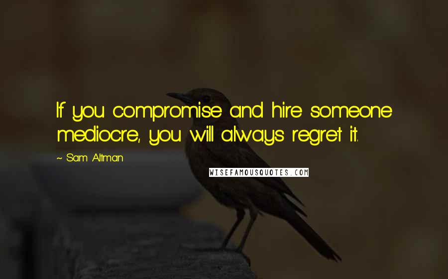 Sam Altman Quotes: If you compromise and hire someone mediocre, you will always regret it.