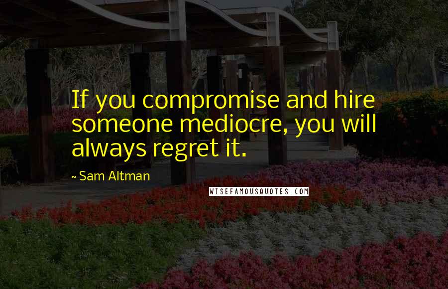 Sam Altman Quotes: If you compromise and hire someone mediocre, you will always regret it.