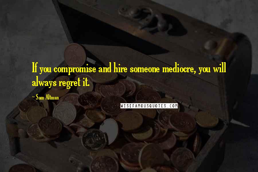 Sam Altman Quotes: If you compromise and hire someone mediocre, you will always regret it.