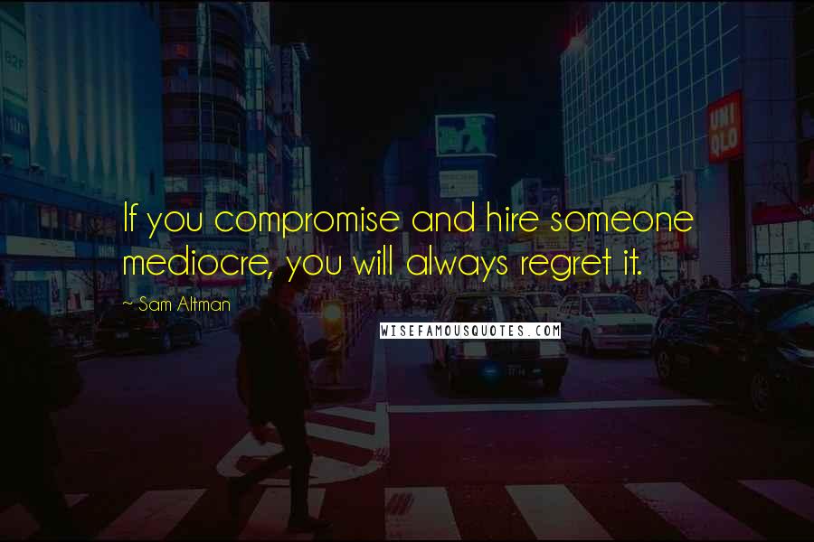 Sam Altman Quotes: If you compromise and hire someone mediocre, you will always regret it.