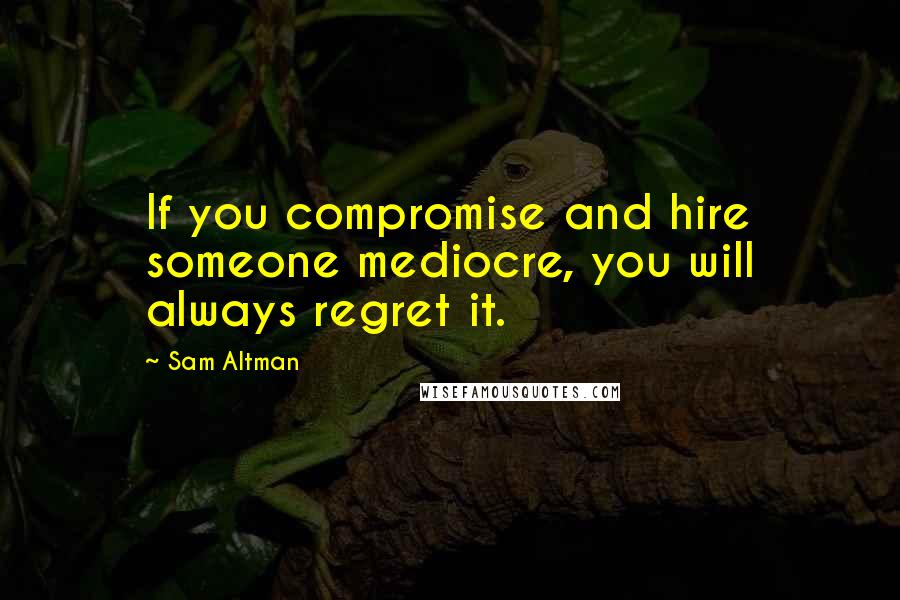 Sam Altman Quotes: If you compromise and hire someone mediocre, you will always regret it.