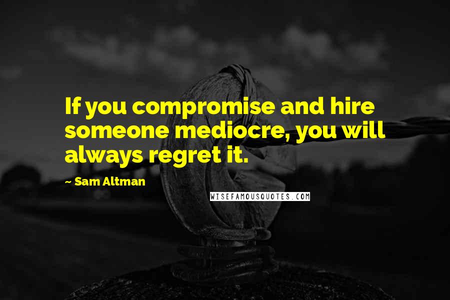 Sam Altman Quotes: If you compromise and hire someone mediocre, you will always regret it.