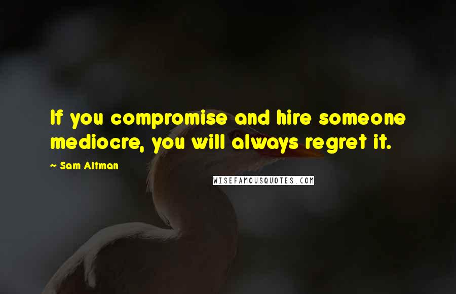 Sam Altman Quotes: If you compromise and hire someone mediocre, you will always regret it.
