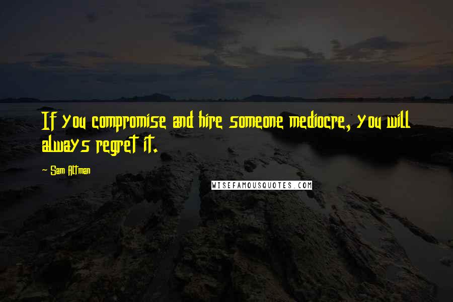 Sam Altman Quotes: If you compromise and hire someone mediocre, you will always regret it.