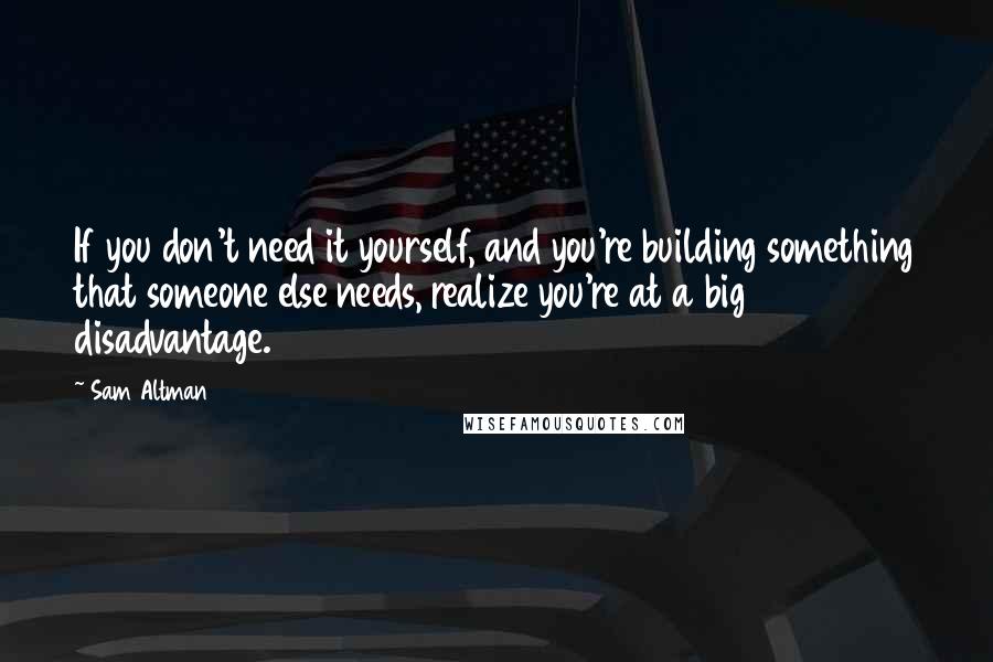 Sam Altman Quotes: If you don't need it yourself, and you're building something that someone else needs, realize you're at a big disadvantage.