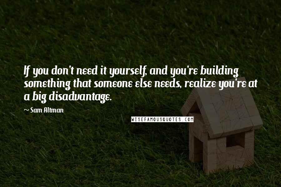 Sam Altman Quotes: If you don't need it yourself, and you're building something that someone else needs, realize you're at a big disadvantage.