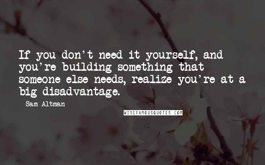 Sam Altman Quotes: If you don't need it yourself, and you're building something that someone else needs, realize you're at a big disadvantage.