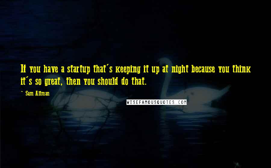 Sam Altman Quotes: If you have a startup that's keeping it up at night because you think it's so great, then you should do that.