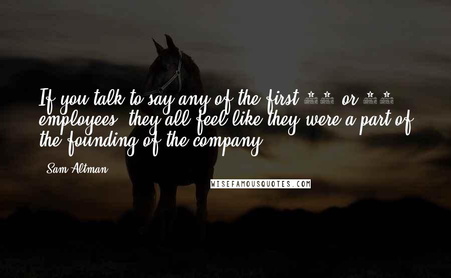 Sam Altman Quotes: If you talk to say any of the first 40 or 50 employees, they all feel like they were a part of the founding of the company.