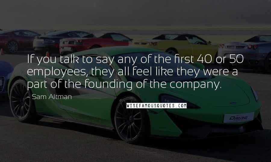 Sam Altman Quotes: If you talk to say any of the first 40 or 50 employees, they all feel like they were a part of the founding of the company.
