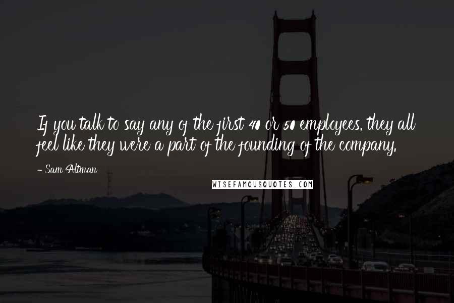 Sam Altman Quotes: If you talk to say any of the first 40 or 50 employees, they all feel like they were a part of the founding of the company.