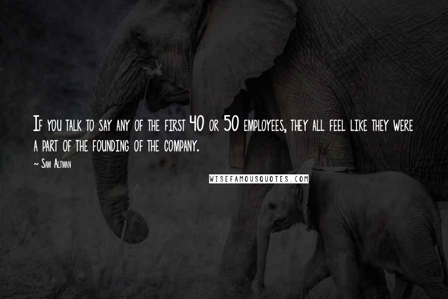 Sam Altman Quotes: If you talk to say any of the first 40 or 50 employees, they all feel like they were a part of the founding of the company.