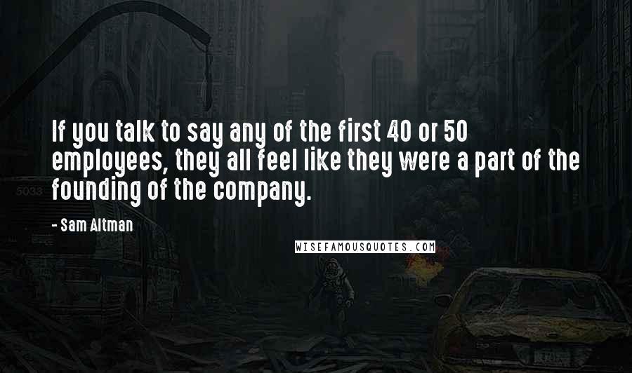 Sam Altman Quotes: If you talk to say any of the first 40 or 50 employees, they all feel like they were a part of the founding of the company.