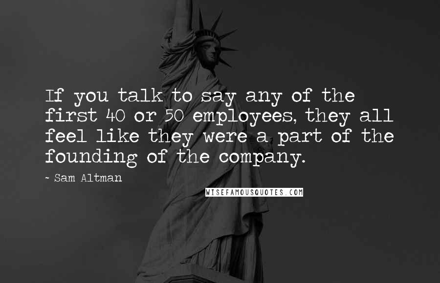 Sam Altman Quotes: If you talk to say any of the first 40 or 50 employees, they all feel like they were a part of the founding of the company.