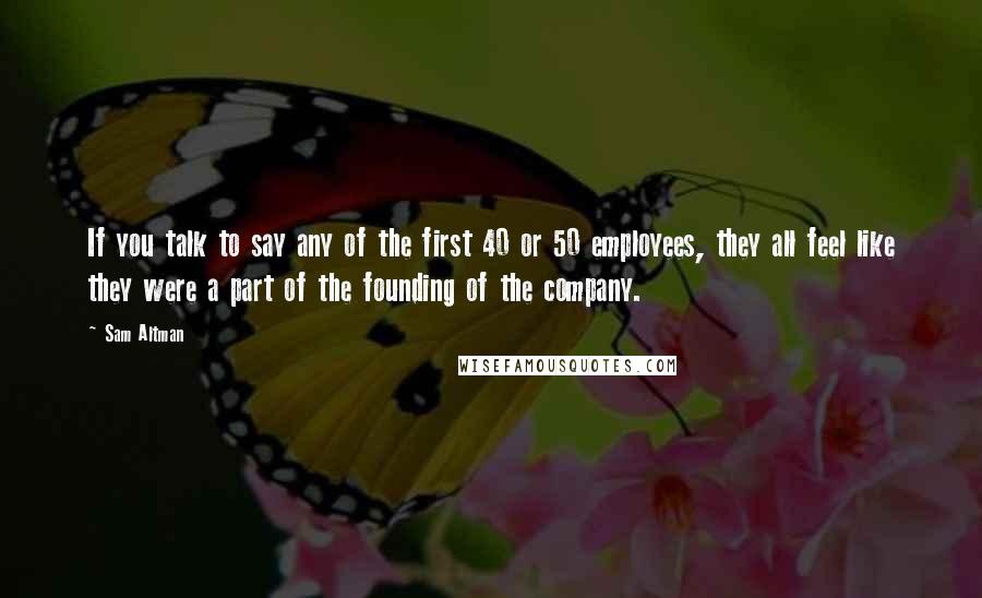 Sam Altman Quotes: If you talk to say any of the first 40 or 50 employees, they all feel like they were a part of the founding of the company.