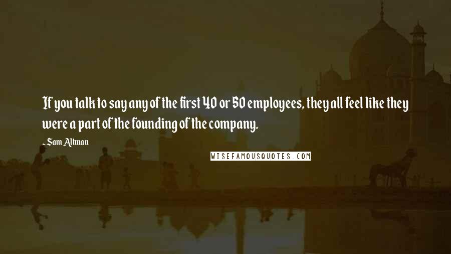 Sam Altman Quotes: If you talk to say any of the first 40 or 50 employees, they all feel like they were a part of the founding of the company.