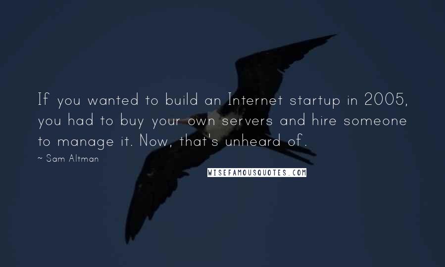 Sam Altman Quotes: If you wanted to build an Internet startup in 2005, you had to buy your own servers and hire someone to manage it. Now, that's unheard of.