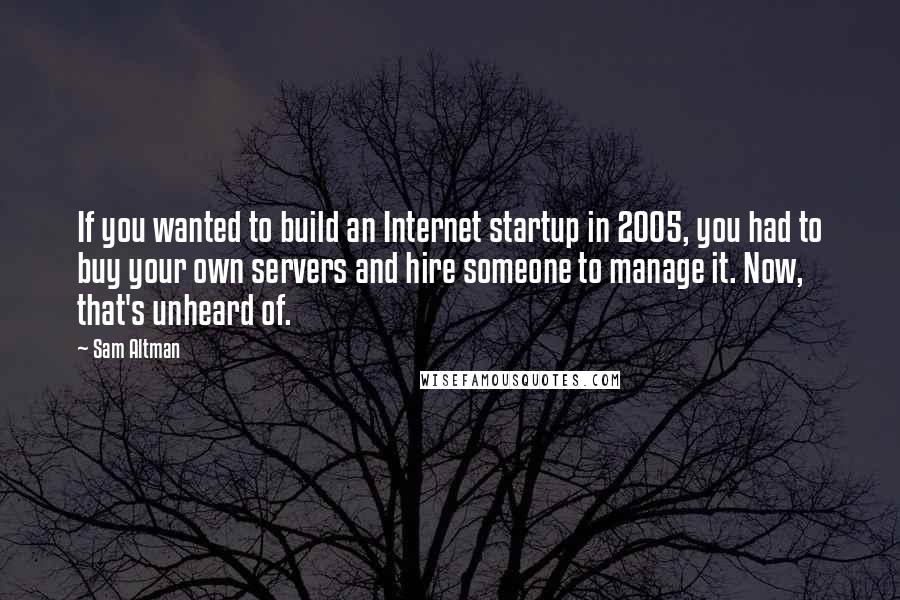 Sam Altman Quotes: If you wanted to build an Internet startup in 2005, you had to buy your own servers and hire someone to manage it. Now, that's unheard of.