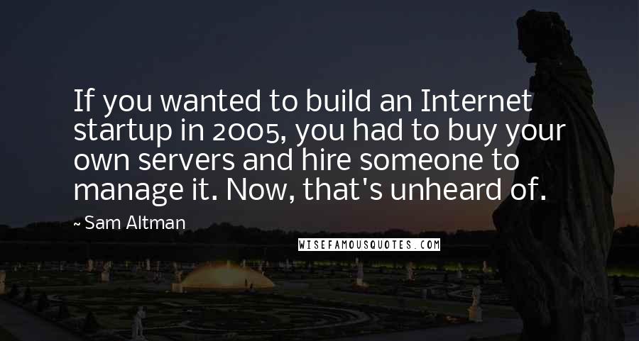 Sam Altman Quotes: If you wanted to build an Internet startup in 2005, you had to buy your own servers and hire someone to manage it. Now, that's unheard of.