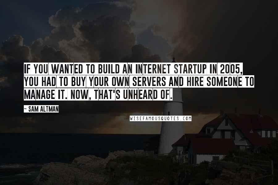 Sam Altman Quotes: If you wanted to build an Internet startup in 2005, you had to buy your own servers and hire someone to manage it. Now, that's unheard of.