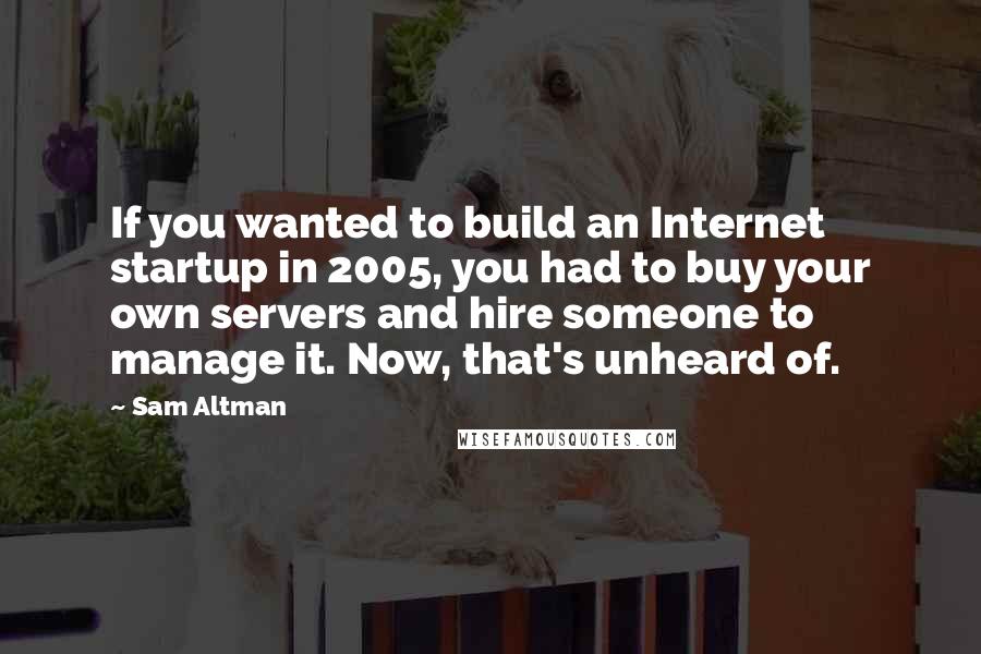 Sam Altman Quotes: If you wanted to build an Internet startup in 2005, you had to buy your own servers and hire someone to manage it. Now, that's unheard of.