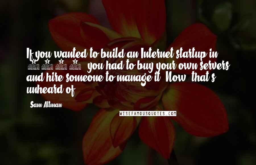 Sam Altman Quotes: If you wanted to build an Internet startup in 2005, you had to buy your own servers and hire someone to manage it. Now, that's unheard of.