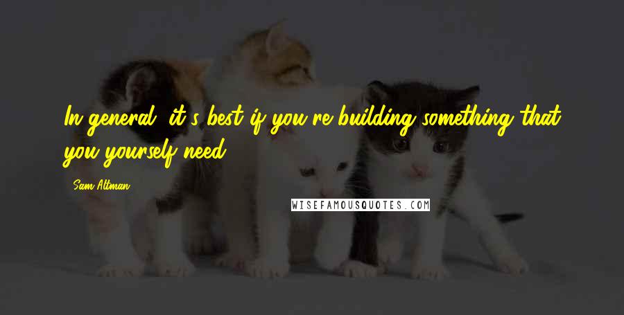 Sam Altman Quotes: In general, it's best if you're building something that you yourself need.