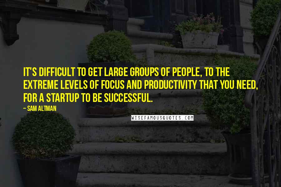 Sam Altman Quotes: It's difficult to get large groups of people, to the extreme levels of focus and productivity that you need, for a startup to be successful.