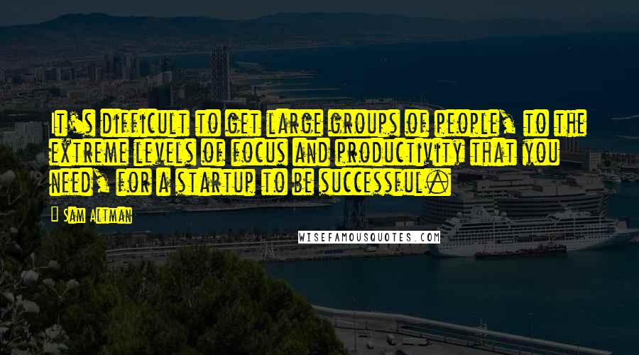 Sam Altman Quotes: It's difficult to get large groups of people, to the extreme levels of focus and productivity that you need, for a startup to be successful.
