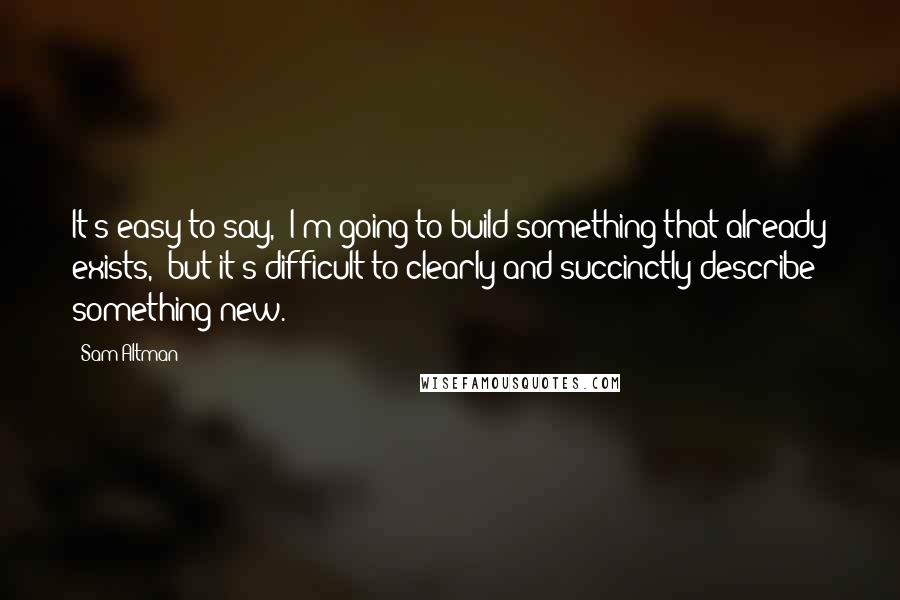 Sam Altman Quotes: It's easy to say, 'I'm going to build something that already exists,' but it's difficult to clearly and succinctly describe something new.