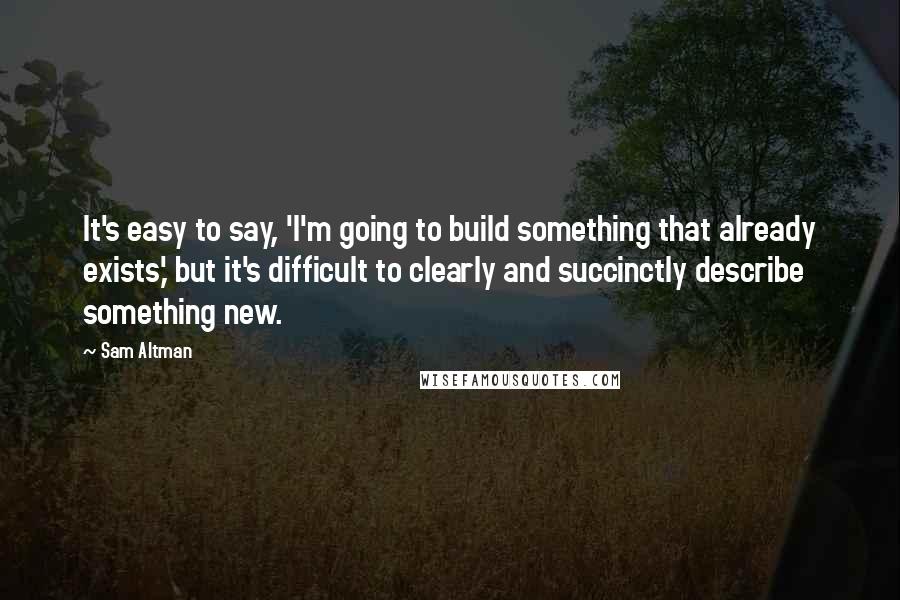 Sam Altman Quotes: It's easy to say, 'I'm going to build something that already exists,' but it's difficult to clearly and succinctly describe something new.