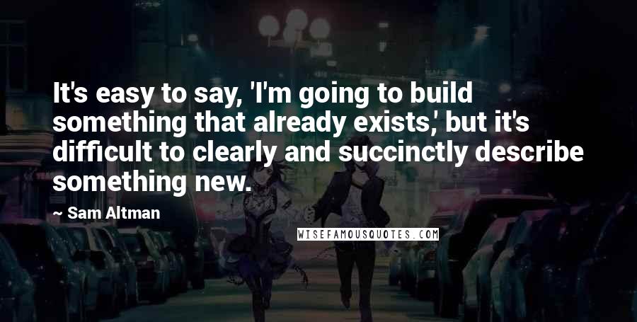 Sam Altman Quotes: It's easy to say, 'I'm going to build something that already exists,' but it's difficult to clearly and succinctly describe something new.