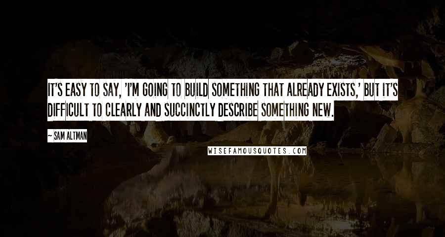 Sam Altman Quotes: It's easy to say, 'I'm going to build something that already exists,' but it's difficult to clearly and succinctly describe something new.