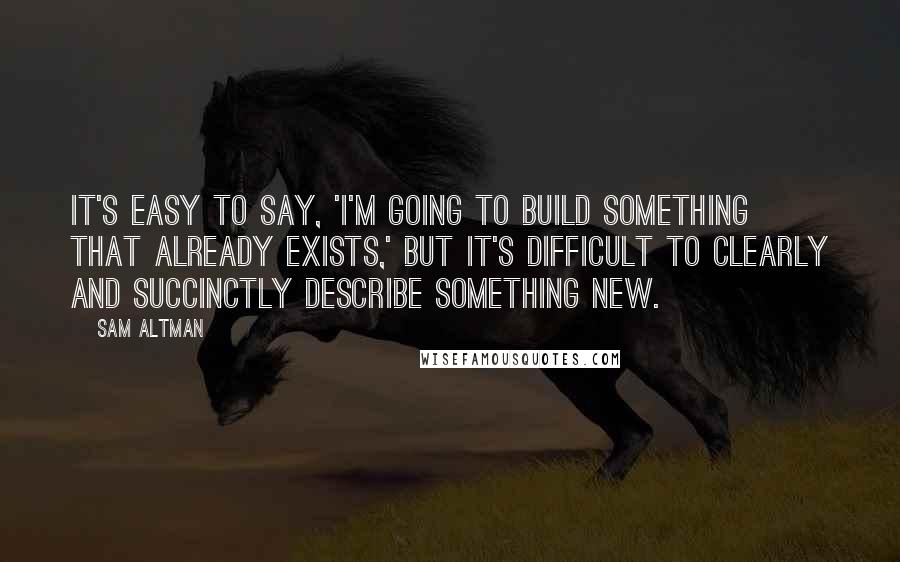 Sam Altman Quotes: It's easy to say, 'I'm going to build something that already exists,' but it's difficult to clearly and succinctly describe something new.