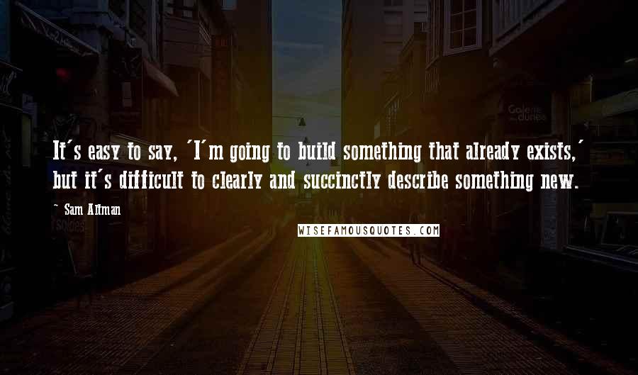 Sam Altman Quotes: It's easy to say, 'I'm going to build something that already exists,' but it's difficult to clearly and succinctly describe something new.