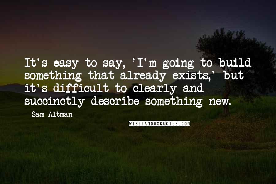 Sam Altman Quotes: It's easy to say, 'I'm going to build something that already exists,' but it's difficult to clearly and succinctly describe something new.