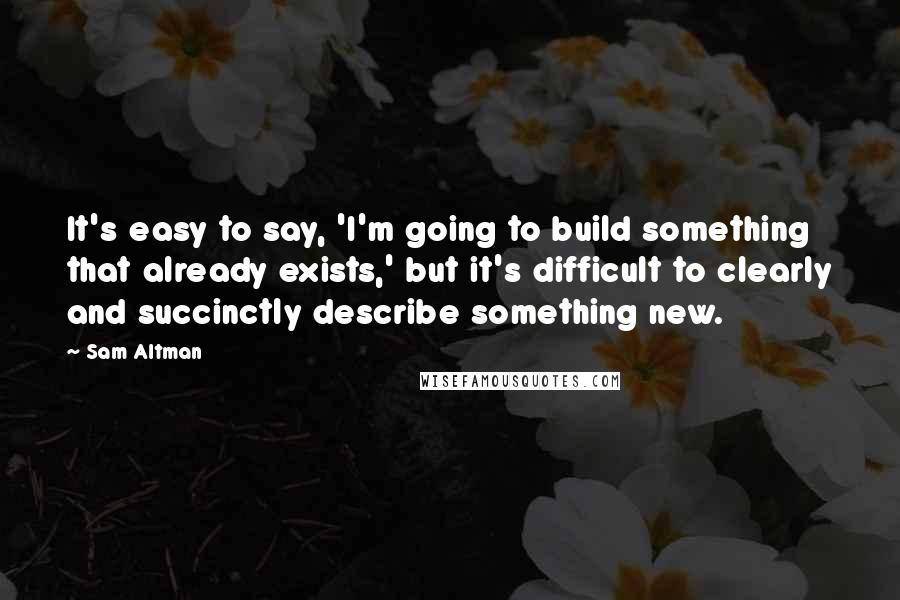 Sam Altman Quotes: It's easy to say, 'I'm going to build something that already exists,' but it's difficult to clearly and succinctly describe something new.