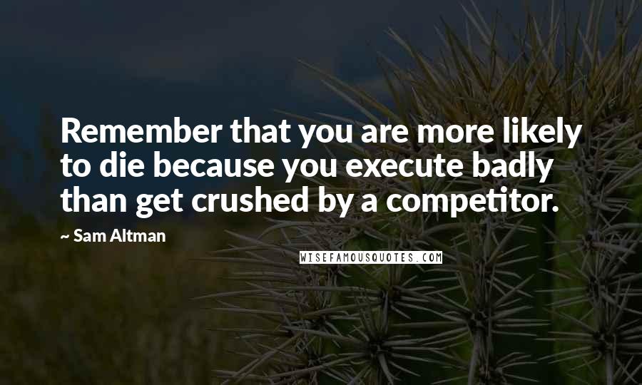 Sam Altman Quotes: Remember that you are more likely to die because you execute badly than get crushed by a competitor.