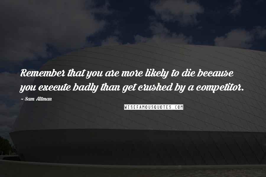 Sam Altman Quotes: Remember that you are more likely to die because you execute badly than get crushed by a competitor.