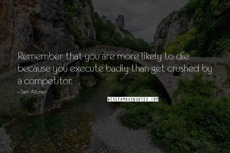 Sam Altman Quotes: Remember that you are more likely to die because you execute badly than get crushed by a competitor.