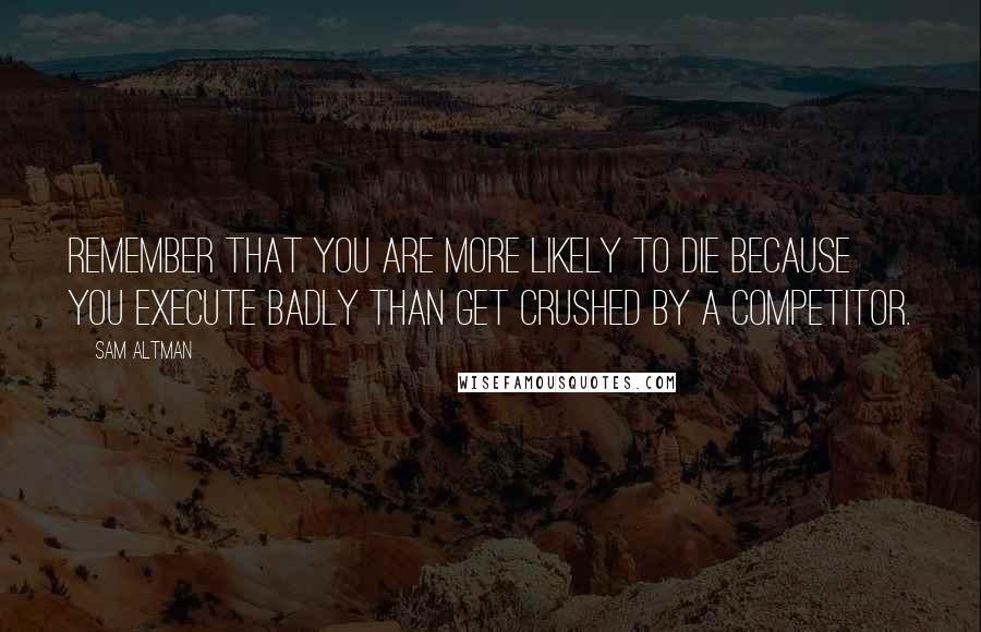 Sam Altman Quotes: Remember that you are more likely to die because you execute badly than get crushed by a competitor.