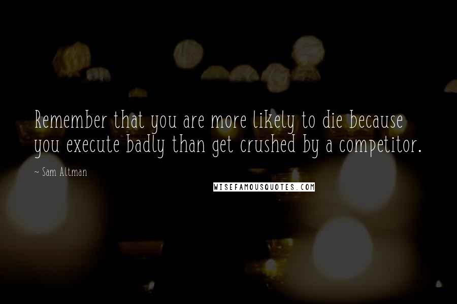 Sam Altman Quotes: Remember that you are more likely to die because you execute badly than get crushed by a competitor.