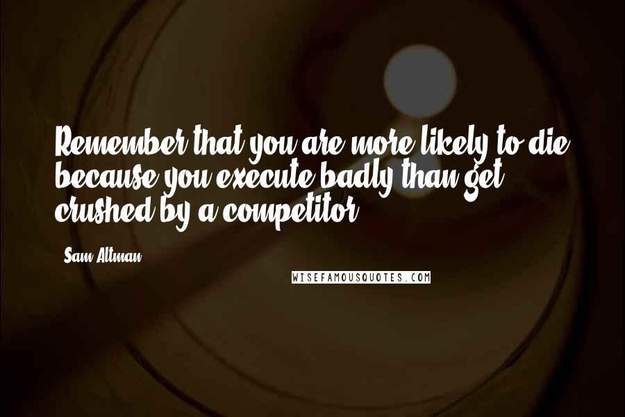 Sam Altman Quotes: Remember that you are more likely to die because you execute badly than get crushed by a competitor.